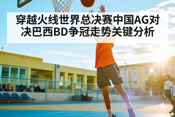穿越火线世界总决赛中国AG对决巴西BD争冠走势关键分析