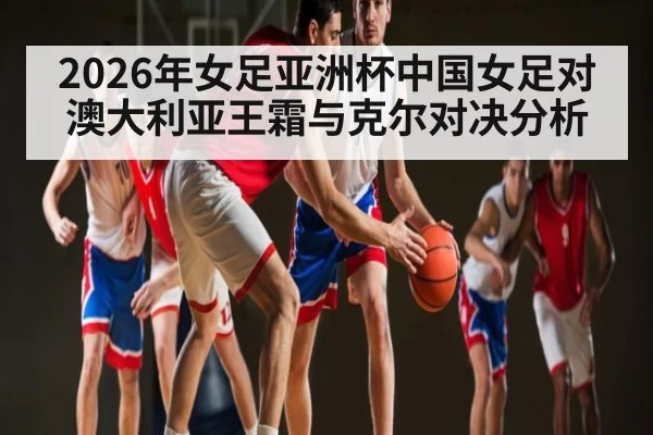 2026年女足亚洲杯中国女足对澳大利亚王霜与克尔对决分析